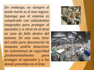 Sin embargo, no siempre el 
modo inerte es el mas seguro. 
Suponga que el sistema es 
complicado con subsistemas 
integrados para proteger el 
operador y a otros en el área 
en caso de fallo dentro del 
sistema. En este caso, tirar 
del cable para desconectar la 
maquina podría desactivar 
los subsistemas de seguridad 
,fundamentalmente para 
proteger al operador y a los 
demás presentes en el área 
 