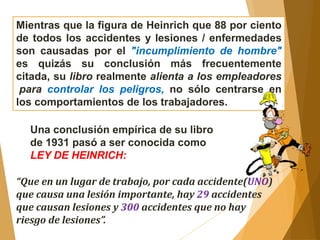 Mientras que la figura de Heinrich que 88 por ciento 
de todos los accidentes y lesiones / enfermedades 
son causadas por el "incumplimiento de hombre" 
es quizás su conclusión más frecuentemente 
citada, su libro realmente alienta a los empleadores 
para controlar los peligros, no sólo centrarse en 
los comportamientos de los trabajadores. 
Una conclusión empírica de su libro 
de 1931 pasó a ser conocida como 
LEY DE HEINRICH: 
“Que en un lugar de trabajo, por cada accidente(UNO) 
que causa una lesión importante, hay 29 accidentes 
que causan lesiones y 300 accidentes que no hay 
riesgo de lesiones”. 
 