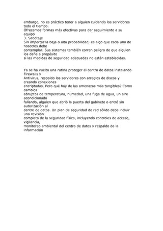 embargo, no es práctico tener a alguien cuidando los servidores
todo el tiempo.
Ofrecemos formas más efectivas para dar seguimiento a su
equipo
3. Sabotaje
Sin importar la baja o alta probabilidad, es algo que cada uno de
nosotros debe
contemplar. Sus sistemas también corren peligro de que alguien
los dañe a propósito
si las medidas de seguridad adecuadas no están establecidas.


Ya se ha vuelto una rutina proteger el centro de datos instalando
Firewalls y
Antivirus, respaldo los servidores con arreglos de discos y
creando conexiones
encriptadas. Pero qué hay de las amenazas más tangibles? Como
cambios
abruptos de temperatura, humedad, una fuga de agua, un aire
acondicionado
fallando, alguien que abrió la puerta del gabinete o entró sin
autorización al
centro de datos. Un plan de seguridad de red sólido debe incluir
una revisión
completa de la seguridad física, incluyendo controles de acceso,
vigilancia,
monitoreo ambiental del centro de datos y respaldo de la
información
 
