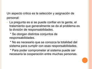 Identificación por medio de la voz.2. Seguridad Operacional:Consiste en las diferentes políticas y procedimientosImplementados por la administración de lainstalación computacional. La autorización determina que acceso se permite y aquien.La clasificación divide el problema en subproblemas:Los datos del sistema y los usuarios se dividen en clases, a las clases se conceden diferentes derechos de acceso.Un aspecto critico es la selección y asignación depersonal:La pregunta es si se puede confiar en la gente, el tratamiento que generalmente se da al problema es la división de responsabilidades.    * Se otorgan distintos conjuntos de responsabilidades.   * No es necesario que se conozca la totalidad del sistema para cumplir con esas responsabilidades.   * Para poder comprometer al sistema puede ser necesaria la cooperación entre muchas personas.