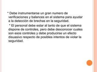   * Debe instrumentarse un gran numero de verificaciones y balances en el sistema para ayudar a la detección de brechas en la seguridad.   * El personal debe estar al tanto de que el sistema dispone de controles, pero debe desconocer cuales son esos controles y debe producirse un efecto disuasivo respecto de posibles intentos de violar la seguridad.