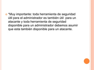 *Muy importante: toda herramienta de seguridad útil para el administrador es también útil  para un atacante y toda herramienta de seguridad disponible para un administrador debemos asumir que esta también disponible para un atacante.