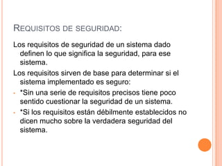 Requisitos de seguridad:Los requisitos de seguridad de un sistema dado definen lo que significa la seguridad, para ese sistema.Los requisitos sirven de base para determinar si el sistema implementado es seguro:*Sin una serie de requisitos precisos tiene poco sentido cuestionar la seguridad de un sistema.