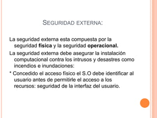 *Si los requisitos están débilmente establecidos no dicen mucho sobre la verdadera seguridad del sistema. Seguridad externa:La seguridad externa esta compuesta por la seguridad física y la seguridad operacional. La seguridad externa debe asegurar la instalación computacional contra los intrusos y desastres como incendios e inundaciones:* Concedido el acceso físico el S.O debe identificar al usuario antes de permitirle el acceso a los recursos: seguridad de la interfaz del usuario.