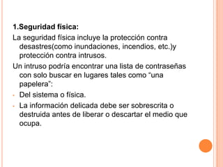 1.Seguridad física:La seguridad física incluye la protección contra desastres(como inundaciones, incendios, etc.)y protección contra intrusos.Un intruso podría encontrar una lista de contraseñas con solo buscar en lugares tales como “una papelera”:Del sistema o física.