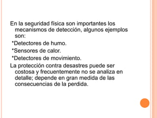 La información delicada debe ser sobrescrita o destruida antes de liberar o descartar el medio que ocupa.En la seguridad física son importantes los mecanismos de detección, algunos ejemplos son: *Detectores de humo. *Sensores de calor. *Detectores de movimiento.La protección contra desastres puede ser costosa y frecuentemente no se analiza en detalle; depende en gran medida de las consecuencias de la perdida.