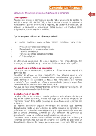 Controla tus finanzas
    Cálculo del TAE de un préstamo (hipotecario o personal)
                                                                              18

    Otros gastos
    Además del interés y comisiones, puede haber una serie de gastos no
    incluidos en el cálculo del TAE, sobre todo en el caso de préstamos
    hipotecarios: gastos de notaría o registro, de tasación, de gestión, de
    seguros o garantías e impuestos. Estos gastos, en muchos casos
    obligatorios, varían según la entidad.


    Opciones para utilizar el dinero prestado

    Hay varias opciones para utilizar dinero prestado, incluyendo:

         Préstamos y créditos bancarios
         Descubiertos en la cuenta bancaria
         Tarjetas de crédito
         Tarjetas de otros establecimientos
         Créditos rápidos

    Si utilizamos cualquiera de estas opciones nos endeudamos. Sin
    embargo, las condiciones y costes son distintos para cada opción.

    Los créditos o préstamos bancarios
    Como ya hemos comentado, la palabra crédito tiene un significado
    genérico de:
    Cantidad de dinero, o cosa equivalente, que alguien debe a una
    persona o entidad, y que el acreedor tiene derecho de exigir y cobrar.
    Esta definición es aplicable a todas las variaciones de “dinero
    prestado”. Pero cuando se refiere a un producto bancario específico,
    tiene una definición más limitada y concreta.
    Aunque es frecuente intercambiar los términos crédito y préstamo, en
    realidad son dos productos distintos.

    Descubiertos en cuenta
    Un descubierto se produce cuando gastamos más dinero de lo que
    hay en la cuenta bancaria, lo que nos deja con un saldo negativo, en
    "números rojos". Este saldo negativo es una deuda que tenemos con
    el banco.
    Es posible encontrar alguna modalidad de cuenta que permita
    descubiertos hasta un cierto límite. El saldo negativo se considera un
    préstamo y lo normal es que tengamos que pagar un interés muy alto
    por el dinero prestado, además de una comisión de apertura de
    descubierto y otra de reclamación de posiciones deudoras.
    Conviene saber si nuestra entidad nos permite pagar los recibos que
    tenemos domiciliados aunque al cargarlos en cuenta se produzca un
    descubierto. Algunas lo hacen, pero otras no, y en este último caso
 