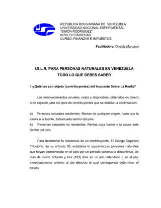REPÚBLICA BOLIVARIANA DE VENEZUELA
UNIVERSIDAD NACIONAL EXPERIMENTAL
“SIMÓN RODRÍGUEZ”
NÚCLEO CARICUAO
CURSO: FINANZAS E IMPUESTOS
Facilitadora: Oneida Marcano
I.S.L.R. PARA PERSONAS NATURALES EN VENEZUELA
TODO LO QUE DEBES SABER
1-¿Quiénes son objeto (contribuyentes) del Impuesto Sobre La Renta?
Los enriquecimientos anuales, netos y disponibles, obtenidos en dinero
o en especie para los tipos de contribuyentes que se detallan a continuación:
a) Personas naturales residentes. Rentas de cualquier origen, fuera que la
causa o la fuente, éstesituada dentro del país.
b) Personas naturales no residentes. Rentas cuya fuente o la causa este
dentro del país.
Para determinar la residencia de un contribuyente, El Código Orgánico
Tributario, en su artículo 30, establece lo siguiente:Las personas naturales
que hayan permanecido en el país por un período continuo o discontinuo, de
más de ciento ochenta y tres (183) días en un año calendario o en el año
inmediatamente anterior al del ejercicio al cual corresponda determinar el
tributo.
 