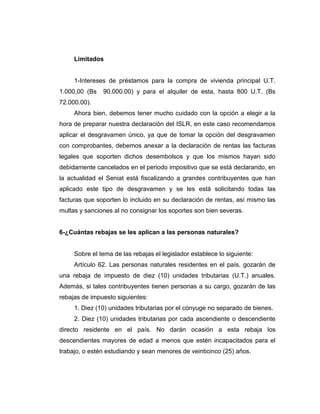 Limitados
1-Intereses de préstamos para la compra de vivienda principal U.T.
1.000,00 (Bs 90.000.00) y para el alquiler de esta, hasta 800 U.T. (Bs
72.000.00).
Ahora bien, debemos tener mucho cuidado con la opción a elegir a la
hora de preparar nuestra declaración del ISLR, en este caso recomendamos
aplicar el desgravamen único, ya que de tomar la opción del desgravamen
con comprobantes, debemos anexar a la declaración de rentas las facturas
legales que soporten dichos desembolsos y que los mismos hayan sido
debidamente cancelados en el periodo impositivo que se está declarando, en
la actualidad el Seniat está fiscalizando a grandes contribuyentes que han
aplicado este tipo de desgravamen y se les está solicitando todas las
facturas que soporten lo incluido en su declaración de rentas, así mismo las
multas y sanciones al no consignar los soportes son bien severas.
6-¿Cuántas rebajas se les aplican a las personas naturales?
Sobre el tema de las rebajas el legislador establece lo siguiente:
Artículo 62. Las personas naturales residentes en el país, gozarán de
una rebaja de impuesto de diez (10) unidades tributarias (U.T.) anuales.
Además, si tales contribuyentes tienen personas a su cargo, gozarán de las
rebajas de impuesto siguientes:
1. Diez (10) unidades tributarias por el cónyuge no separado de bienes.
2. Diez (10) unidades tributarias por cada ascendiente o descendiente
directo residente en el país. No darán ocasión a esta rebaja los
descendientes mayores de edad a menos que estén incapacitados para el
trabajo, o estén estudiando y sean menores de veinticinco (25) años.
 
