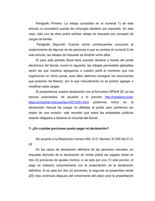 Parágrafo Primero: La rebaja concedida en el numeral 1) de este
artículo no procederá cuando los cónyuges declaren por separado. En este
caso, sólo uno de ellos podrá solicitar rebaja de impuesto por concepto de
cargas de familia.
Parágrafo Segundo: Cuando varios contribuyentes concurran al
sostenimiento de algunas de las personas a que se contrae el numeral 2) de
este artículo, las rebajas de impuesto se dividirán entre ellos.
Si para este periodo fiscal tiene previsto declarar a través del portal
electrónico del Seniat, ocurre lo siguiente, las rebajas permisibles aplicables
serán las que nosotros agregamos a nuestro perfil al momento que nos
registramos en dicho portal, para ellos debimos consignar los documentos
que probaran tal filiación, por lo que manualmente no se podrán agregar o
modificar estas cargas.
Si presentamos nuestra declaración con el formulario DPN-R 25, en los
bancos autorizados, de acuerdo a lo previsto http://tubalance.over-
blog.com/article-ntribuyentes-43212351.html podremos incluir en la
declaración manual las cargas no afiliadas al portal, pero podremos ser
objeto de una revisión, vale recordar que todos los empleados públicos
estarán obligados a declarar en el portal del Seniat.
7- ¿En cuántas porciones puedo pagar mi declaración?
De acuerdo a la Resolución número 904, G O. Número 37.409 del 21-3-
02
En los casos de declaración definitiva de las personas naturales, en
impuesto derivado de la declaración de rentas podrá ser pagado hasta en
tres (3) porciones de iguales montos, si se opta por una (1) sola porción, el
pago se realizara conjuntamente con la presentación de la declaración
definitiva. Si se opta por dos (2) porciones, la segunda se presentara veinte
(20) días continuos después del vencimiento del plazo para la presentación
 