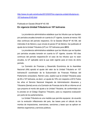 http://www.vtv.gob.ve/articulos/2013/02/07/en-vigencia-unidad-tributaria-en-
107-bolivares-9145.html
Publicada en Gaceta Oficial Nº 40.106
En vigencia Unidad Tributaria en 107 bolívares
La providencia administrativa establece que los tributos que se liquiden
por períodos anuales tomarán en cuenta la UT vigente, durante al menos 183
días continuos del período respectivo. En la Gaceta Oficial Nº 40.106, del
miércoles 6 de febrero y que circula el jueves 07 de febrero, fue publicado el
ajuste de la Unidad Tributaria (UT) en 107 bolívares para 2013.
La providencia administrativa establece que los tributos que se liquiden
por períodos anuales tomarán en cuenta la UT vigente, durante 183 días
continuos del período respectivo.En el caso de los tributos que no sean
anuales, la UT aplicable será la que esté vigente para el inicio de dicho
período.
La Comisión de Finanzas y Desarrollo Económico de la Asamblea
Nacional (AN) aprobó el ajuste del valor de la Unidad Tributaria en 107
bolívares.El coordinador de la Subcomisión de Finanzas Públicas del
Parlamento venezolano, Ramón Lobo, explicó que la Unidad Tributaria pasa
de 90 a 107 bolívares, es decir, un ajuste de 19% con respecto a 2012.Todos
los años el Servicio Nacional Integrado de Administración Aduanera y
Tributaria (Seniat) envía a la Comisión de Finanzas de la AN un informe en el
que propone el monto del ajuste a la Unidad Tributaria, de conformidad con
lo previsto en el Código Orgánico Tributario, para su respectiva evaluación
por parte de los parlamentarios.
La Unidad Tributaria es una medida que permite equiparar, de acuerdo
con la evolución inflacionaria del país, las bases para el cálculo de los
montos de imposiciones, exenciones, sanciones y tasas que se aplican en
distintos organismos y servicios públicos.
 