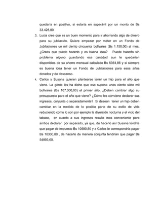 quedaría en positivo, si estaría en superávit por un monto de Bs
33.428,80
3. Lucia cree que es un buen momento para ir ahorrando algo de dinero
para su jubilación. Quiere empezar por meter en un Fondo de
Jubilaciones un mil ciento cincuenta bolívares (Bs 1.150,00) al mes.
¿Crees que puede hacerlo y es buena idea? Puede hacerlo sin
problema alguno guardando esa cantidad aun le quedarían
disponibles de su ahorro mensual calculado Bs 5364,86 y si siempre
es buena idea tener un Fondo de Jubilaciones para esos años
dorados y de descanso.
4. Carlos y Susana quieren plantearse tener un hijo para el año que
viene. La gente les ha dicho que eso supone unos ciento siete mil
bolívares (Bs 107.000,00) el primer año. ¿Deben cambiar algo su
presupuesto para el año que viene? ¿Cómo les conviene declarar sus
ingresos, conjunta o separadamente? Si desean tener un hijo deben
cambiar en la medida de lo posible parte de su estilo de vida
reduciendo como lo son por ejemplo la diversión nocturna y el vicio del
tabaco, en cuanto a sus ingresos resulta mas conveniente para
ambos declarar por separado, ya que, de hacerlo así Susana tendría
que pagar de impuesto Bs 10580,80 y a Carlos le correspondría pagar
Bs 10330,80 , de hacerlo de manera conjunta tendrían que pagar Bs
54893,60.
 