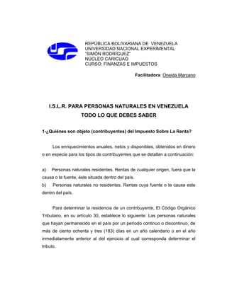 REPÚBLICA BOLIVARIANA DE VENEZUELA
UNIVERSIDAD NACIONAL EXPERIMENTAL
“SIMÓN RODRÍGUEZ”
NÚCLEO CARICUAO
CURSO: FINANZAS E IMPUESTOS
Facilitadora: Oneida Marcano
I.S.L.R. PARA PERSONAS NATURALES EN VENEZUELA
TODO LO QUE DEBES SABER
1-¿Quiénes son objeto (contribuyentes) del Impuesto Sobre La Renta?
Los enriquecimientos anuales, netos y disponibles, obtenidos en dinero
o en especie para los tipos de contribuyentes que se detallan a continuación:
a) Personas naturales residentes. Rentas de cualquier origen, fuera que la
causa o la fuente, éste situada dentro del país.
b) Personas naturales no residentes. Rentas cuya fuente o la causa este
dentro del país.
Para determinar la residencia de un contribuyente, El Código Orgánico
Tributario, en su artículo 30, establece lo siguiente: Las personas naturales
que hayan permanecido en el país por un período continuo o discontinuo, de
más de ciento ochenta y tres (183) días en un año calendario o en el año
inmediatamente anterior al del ejercicio al cual corresponda determinar el
tributo.
 
