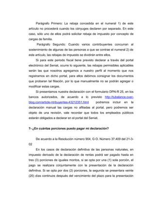 Parágrafo Primero: La rebaja concedida en el numeral 1) de este
artículo no procederá cuando los cónyuges declaren por separado. En este
caso, sólo uno de ellos podrá solicitar rebaja de impuesto por concepto de
cargas de familia.
Parágrafo Segundo: Cuando varios contribuyentes concurran al
sostenimiento de algunas de las personas a que se contrae el numeral 2) de
este artículo, las rebajas de impuesto se dividirán entre ellos.
Si para este periodo fiscal tiene previsto declarar a través del portal
electrónico del Seniat, ocurre lo siguiente, las rebajas permisibles aplicables
serán las que nosotros agregamos a nuestro perfil al momento que nos
registramos en dicho portal, para ellos debimos consignar los documentos
que probaran tal filiación, por lo que manualmente no se podrán agregar o
modificar estas cargas.
Si presentamos nuestra declaración con el formulario DPN-R 25, en los
bancos autorizados, de acuerdo a lo previsto http://tubalance.over-
blog.com/article-ntribuyentes-43212351.html podremos incluir en la
declaración manual las cargas no afiliadas al portal, pero podremos ser
objeto de una revisión, vale recordar que todos los empleados públicos
estarán obligados a declarar en el portal del Seniat.
7- ¿En cuántas porciones puedo pagar mi declaración?
De acuerdo a la Resolución número 904, G O. Número 37.409 del 21-3-
02
En los casos de declaración definitiva de las personas naturales, en
impuesto derivado de la declaración de rentas podrá ser pagado hasta en
tres (3) porciones de iguales montos, si se opta por una (1) sola porción, el
pago se realizara conjuntamente con la presentación de la declaración
definitiva. Si se opta por dos (2) porciones, la segunda se presentara veinte
(20) días continuos después del vencimiento del plazo para la presentación
 