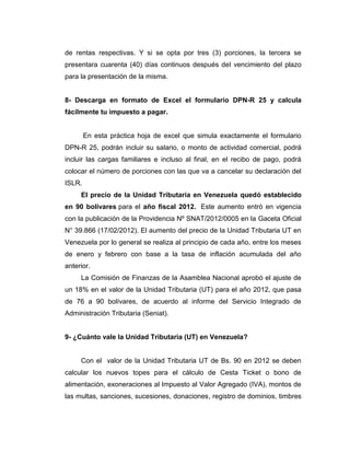 de rentas respectivas. Y si se opta por tres (3) porciones, la tercera se
presentara cuarenta (40) días continuos después del vencimiento del plazo
para la presentación de la misma.
8- Descarga en formato de Excel el formulario DPN-R 25 y calcula
fácilmente tu impuesto a pagar.
En esta práctica hoja de excel que simula exactamente el formulario
DPN-R 25, podrán incluir su salario, o monto de actividad comercial, podrá
incluir las cargas familiares e incluso al final, en el recibo de pago, podrá
colocar el número de porciones con las que va a cancelar su declaración del
ISLR.
El precio de la Unidad Tributaria en Venezuela quedó establecido
en 90 bolívares para el año fiscal 2012. Este aumento entró en vigencia
con la publicación de la Providencia Nº SNAT/2012/0005 en la Gaceta Oficial
N° 39.866 (17/02/2012). El aumento del precio de la Unidad Tributaria UT en
Venezuela por lo general se realiza al principio de cada año, entre los meses
de enero y febrero con base a la tasa de inflación acumulada del año
anterior.
La Comisión de Finanzas de la Asamblea Nacional aprobó el ajuste de
un 18% en el valor de la Unidad Tributaria (UT) para el año 2012, que pasa
de 76 a 90 bolívares, de acuerdo al informe del Servicio Integrado de
Administración Tributaria (Seniat).
9- ¿Cuánto vale la Unidad Tributaria (UT) en Venezuela?
Con el valor de la Unidad Tributaria UT de Bs. 90 en 2012 se deben
calcular los nuevos topes para el cálculo de Cesta Ticket o bono de
alimentación, exoneraciones al Impuesto al Valor Agregado (IVA), montos de
las multas, sanciones, sucesiones, donaciones, registro de dominios, timbres
 