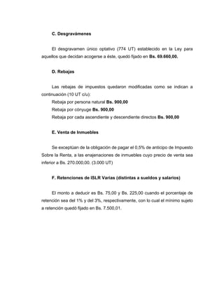 C. Desgravámenes
El desgravamen único optativo (774 UT) establecido en la Ley para
aquellos que decidan acogerse a éste, quedó fijado en Bs. 69.660,00.
D. Rebajas
Las rebajas de impuestos quedaron modificadas como se indican a
continuación (10 UT c/u):
Rebaja por persona natural Bs. 900,00
Rebaja por cónyuge Bs. 900,00
Rebaja por cada ascendiente y descendiente directos Bs. 900,00
E. Venta de Inmuebles
Se exceptúan de la obligación de pagar el 0,5% de anticipo de Impuesto
Sobre la Renta, a las enajenaciones de inmuebles cuyo precio de venta sea
inferior a Bs. 270.000,00. (3.000 UT)
F. Retenciones de ISLR Varias (distintas a sueldos y salarios)
El monto a deducir es Bs. 75,00 y Bs. 225,00 cuando el porcentaje de
retención sea del 1% y del 3%, respectivamente, con lo cual el mínimo sujeto
a retención quedó fijado en Bs. 7.500,01.
 