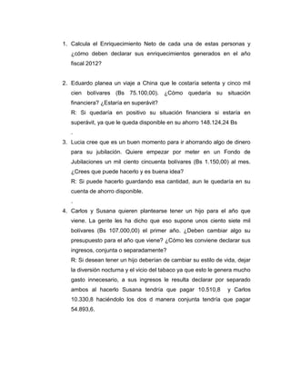 1. Calcula el Enriquecimiento Neto de cada una de estas personas y
¿cómo deben declarar sus enriquecimientos generados en el año
fiscal 2012?
2. Eduardo planea un viaje a China que le costaría setenta y cinco mil
cien bolívares (Bs 75.100,00). ¿Cómo quedaría su situación
financiera? ¿Estaría en superávit?
R: Si quedaría en positivo su situación financiera si estaría en
superávit, ya que le queda disponible en su ahorro 148.124,24 Bs
.
3. Lucia cree que es un buen momento para ir ahorrando algo de dinero
para su jubilación. Quiere empezar por meter en un Fondo de
Jubilaciones un mil ciento cincuenta bolívares (Bs 1.150,00) al mes.
¿Crees que puede hacerlo y es buena idea?
R: Si puede hacerlo guardando esa cantidad, aun le quedaría en su
cuenta de ahorro disponible.
.
4. Carlos y Susana quieren plantearse tener un hijo para el año que
viene. La gente les ha dicho que eso supone unos ciento siete mil
bolívares (Bs 107.000,00) el primer año. ¿Deben cambiar algo su
presupuesto para el año que viene? ¿Cómo les conviene declarar sus
ingresos, conjunta o separadamente?
R: Si desean tener un hijo deberían de cambiar su estilo de vida, dejar
la diversión nocturna y el vicio del tabaco ya que esto le genera mucho
gasto innecesario, a sus ingresos le resulta declarar por separado
ambos al hacerlo Susana tendría que pagar 10.510,8 y Carlos
10.330,8 haciéndolo los dos d manera conjunta tendría que pagar
54.893,6.
 