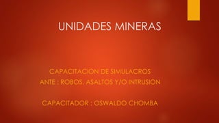 UNIDADES MINERAS
CAPACITACION DE SIMULACROS
ANTE : ROBOS. ASALTOS Y/O INTRUSION
CAPACITADOR : OSWALDO CHOMBA
 