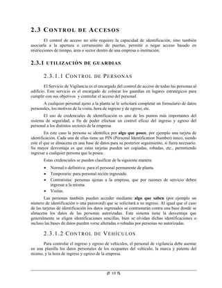 2.3 CONTROL DE ACCESOS
        El control de acceso no sólo requiere la capacidad de identificación, sino también
asociarla a la apertura o cerramiento de puertas, permitir o negar acceso basado en
restricciones de tiempo, área o sector dentro de una empresa o institución.
                                                          Tesis "Seguridad Informática: Sus
                                                           Implicancias e Implementación".

2.3.1 UTILIZACIÓN DE GUARDIAS                            Copyright Cristian F. Borghello 2001
                                                             webmaster@cfbsoft.com.ar
                                                                 www.cfbsoft.com.ar



       2.3.1.1 C O N T R O L D E P E R S O N A S
        El Servicio de Vigilancia es el encargado del control de acceso de todas las personas al
edificio. Este servicio es el encargado de colocar los guardias en lugares estratégicos para
cumplir con sus objetivos y controlar el acceso del personal.
       A cualquier personal ajeno a la planta se le solicitará completar un formulario de datos
personales, los motivos de la visita, hora de ingreso y de egreso, etc.
       El uso de credenciales de identificación es uno de los puntos más importantes del
sistema de seguridad, a fin de poder efectuar un control eficaz del ingreso y egreso del
personal a los distintos sectores de la empresa.
        En este caso la persona se identifica por algo que posee, por ejemplo una tarjeta de
identificación. Cada una de ellas tiene un PIN (Personal Identification Number) único, siendo
este el que se almacena en una base de datos para su posterior seguimiento, si fuera necesario.
Su mayor desventaja es que estas tarjetas pueden ser copiadas, robadas, etc., permitiendo
ingresar a cualquier persona que la posea.
       Estas credenciales se pueden clasificar de la siguiente manera:
       •   Normal o definitiva: para el personal permanente de planta.
       •   Temporaria: para personal recién ingresado.
       •   Contratistas: personas ajenas a la empresa, que por razones de servicio deben
           ingresar a la misma.
       •   Visitas.
        Las personas también pueden acceder mediante algo que saben (por ejemplo un
número de identificación o una password) que se solicitará a su ingreso. Al igual que el caso
de las tarjetas de identificación los datos ingresados se contrastarán contra una base donde se
almacena los datos de las personas autorizadas. Este sistema tiene la desventaja que
generalmente se eligen identificaciones sencillas, bien se olvidan dichas identificaciones o
incluso las bases de datos pueden verse alteradas o robadas por personas no autorizadas.

       2.3.1.2 C O N T R O L D E V E H Í C U L O S
      Para controlar el ingreso y egreso de vehículos, el personal de vigilancia debe asentar
en una planilla los datos personales de los ocupantes del vehículo, la marca y patente del
mismo, y la hora de ingreso y egreso de la empresa.



                                              10
 