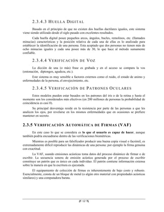 2.3.4.3 H U E L L A D I G I T A L
        Basado en el principio de que no existen dos huellas dactilares iguales, este sistema
viene siendo utilizado desde el siglo pasado con excelentes resultados.
       Cada huella digital posee pequeños arcos, ángulos, bucles, remolinos, etc. (llamados
minucias) características y la posición relativa de cada una de ellas es lo analizado para
establecer la identificación de una persona. Esta aceptado que dos personas no tienen más de
ocho minucias iguales y cada una posee más de 30, lo que hace al método sumamente
confiable.
                                                             Tesis "Seguridad Informática: Sus
                                                              Implicancias e Implementación".

       2.3.4.4 V E R I F I C A C I Ó N D E V O Z            Copyright Cristian F. Borghello 2001
                                                                webmaster@cfbsoft.com.ar
                                                                    www.cfbsoft.com.ar


       La dicción de una (o más) frase es grabada y en el acceso se compara la vos
(entonación, diptongos, agudeza, etc.).
      Este sistema es muy sensible a factores externos como el ruido, el estado de animo y
enfermedades de la persona, el envejecimiento, etc.

       2.3.4.5 V E R I F I C A C I Ó N D E P A T R O N E S O C U L A R E S
       Estos modelos pueden estar basados en los patrones del iris o de la retina y hasta el
momento son los considerados más efectivos (en 200 millones de personas la probabilidad de
coincidencia es casi 0).
       Su principal desventaja reside en la resistencia por parte de las personas a que les
analicen los ojos, por revelarse en los mismos enfermedades que en ocasiones se prefiere
mantener en secreto.

2.3.5 V ERIFICACIÓN A UTOMÁTICA DE F IRMAS (VAF)
      En este caso lo que se considera es lo que el usuario es capaz de hacer, aunque
también podría encuadrarse dentro de las verificaciones biométricas.
       Mientras es posible para un falsificador producir una buena copia visual o facsímil, es
extremadamente difícil reproducir las dinámicas de una persona: por ejemplo la firma genuina
con exactitud.
        La VAF, usando emisiones acústicas toma datos del proceso dinámico de firmar o de
escribir. La secuencia sonora de emisión acústica generada por el proceso de escribir
constituye un patrón que es único en cada individuo. El patrón contiene información extensa
sobre la manera en que la escritura es ejecutada.
       El equipamiento de colección de firmas es inherentemente de bajo costo y robusto.
Esencialmente, consta de un bloque de metal (o algún otro material con propiedades acústicas
similares) y una computadora barata.




                                             12
 