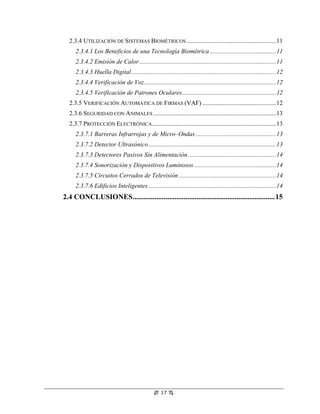 2.3.4 UTILIZACIÓN DE SISTEMAS BIOMÉTRICOS .........................................................11
     2.3.4.1 Los Beneficios de una Tecnología Biométrica ..........................................11
     2.3.4.2 Emisión de Calor .......................................................................................11
     2.3.4.3 Huella Digital ............................................................................................12
     2.3.4.4 Verificación de Voz....................................................................................12
     2.3.4.5 Verificación de Patrones Oculares............................................................12
  2.3.5 VERIFICACIÓN AUTOMÁTICA DE FIRMAS (VAF) ...............................................12
  2.3.6 SEGURIDAD CON ANIMALES ..............................................................................13
  2.3.7 PROTECCIÓN ELECTRÓNICA ...............................................................................13
     2.3.7.1 Barreras Infrarrojas y de Micro–Ondas ...................................................13
     2.3.7.2 Detector Ultrasónico .................................................................................13
     2.3.7.3 Detectores Pasivos Sin Alimentación ........................................................14
     2.3.7.4 Sonorización y Dispositivos Luminosos ....................................................14
     2.3.7.5 Circuitos Cerrados de Televisión ..............................................................14
     2.3.7.6 Edificios Inteligentes .................................................................................14
2.4 CONCLUSIONES..............................................................................15




                                                     17
 