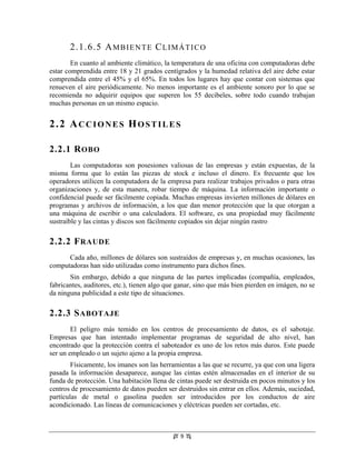 2.1.6.5 A M B I E N T E C L I M Á T I C O
        En cuanto al ambiente climático, la temperatura de una oficina con computadoras debe
estar comprendida entre 18 y 21 grados centígrados y la humedad relativa del aire debe estar
comprendida entre el 45% y el 65%. En todos los lugares hay que contar con sistemas que
renueven el aire periódicamente. No menos importante es el ambiente sonoro por lo que se
recomienda no adquirir equipos que superen los 55 decibeles, sobre todo cuando trabajan
muchas personas en un mismo espacio.


2.2 ACCIONES HOSTILES

2.2.1 R OBO
        Las computadoras son posesiones valiosas de las empresas y están expuestas, de la
misma forma que lo están las piezas de stock e incluso el dinero. Es frecuente que los
operadores utilicen la computadora de la empresa para realizar trabajos privados o para otras
organizaciones y, de esta manera, robar tiempo de máquina. La información importante o
confidencial puede ser fácilmente copiada. Muchas empresas invierten millones de dólares en
programas y archivos de información, a los que dan menor protección que la que otorgan a
una máquina de escribir o una calculadora. El software, es una propiedad muy fácilmente
sustraíble y las cintas y discos son fácilmente copiados sin dejar ningún rastro

2.2.2 F RAUDE
      Cada año, millones de dólares son sustraídos de empresas y, en muchas ocasiones, las
computadoras han sido utilizadas como instrumento para dichos fines.
       Sin embargo, debido a que ninguna de las partes implicadas (compañía, empleados,
fabricantes, auditores, etc.), tienen algo que ganar, sino que más bien pierden en imágen, no se
da ninguna publicidad a este tipo de situaciones.
                               Tesis "Seguridad Informática: Sus
                                Implicancias e Implementación".
2.2.3 S ABOTAJE               Copyright Cristian F. Borghello 2001
                                  webmaster@cfbsoft.com.ar
                                      www.cfbsoft.com.ar

        El peligro más temido en los centros de procesamiento de datos, es el sabotaje.
Empresas que han intentado implementar programas de seguridad de alto nivel, han
encontrado que la protección contra el saboteador es uno de los retos más duros. Este puede
ser un empleado o un sujeto ajeno a la propia empresa.
        Físicamente, los imanes son las herramientas a las que se recurre, ya que con una ligera
pasada la información desaparece, aunque las cintas estén almacenadas en el interior de su
funda de protección. Una habitación llena de cintas puede ser destruida en pocos minutos y los
centros de procesamiento de datos pueden ser destruidos sin entrar en ellos. Además, suciedad,
partículas de metal o gasolina pueden ser introducidos por los conductos de aire
acondicionado. Las líneas de comunicaciones y eléctricas pueden ser cortadas, etc.



                                                        9
 