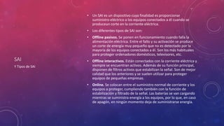 SAI
• Un SAI es un dispositivo cuya finalidad es proporcionar
suministro eléctrico a los equipos conectados a él cuando se
produceun corte en la corriente eléctrica.
• Los diferentes tipos de SAI son:
• Offline pasivos. Se ponen en funcionamiento cuando falla la
alimentación eléctrica. Entre el fallo y su activación se produce
un corte de energía muy pequeño que no es detectado por la
mayoría de los equipos conectados a él. Son los más habituales
para proteger ordenadores domésticos, televisores, etc.
• Offline interactivos. Están conectados con la corriente eléctrica y
siempre se encuentran activos. Además de su función principal,
disponen de filtros activos que estabilizan la señal. Son de mejor
calidad que los anteriores y se suelen utilizar para proteger
equipos de pequeñas empresas.
• Online. Se colocan entre el suministro normal de corriente y los
equipos a proteger, cumpliendo también con la función de
estabilización y filtrado de la señal. Las baterías se van cargando
mientras se suministra energía a los equipos, por lo que, en caso
de apagón, en ningún momento deja de suministrarse energía.
Y Tipos de SAI
 