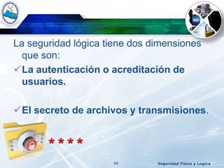 La seguridad lógica tiene dos dimensiones
que son:
La autenticación o acreditación de
usuarios.
El secreto de archivos y transmisiones.
Seguridad Fisica y Logica32
 