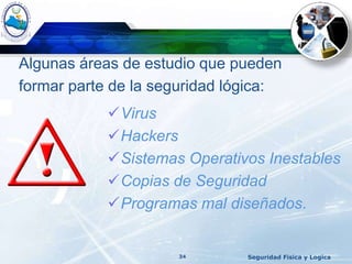 Algunas áreas de estudio que pueden
formar parte de la seguridad lógica:
Seguridad Fisica y Logica34
Virus
Hackers
Sistemas Operativos Inestables
Copias de Seguridad
Programas mal diseñados.
 