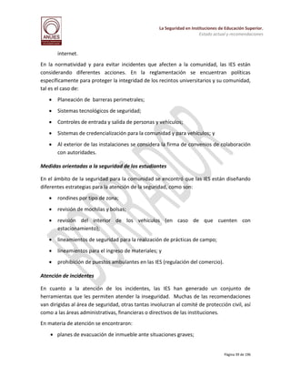 La Seguridad en Instituciones de Educación Superior.
Estado actual y recomendaciones

internet.
En la normatividad y para evitar incidentes que afecten a la comunidad, las IES están
considerando diferentes acciones. En la reglamentación se encuentran políticas
específicamente para proteger la integridad de los recintos universitarios y su comunidad,
tal es el caso de:


Planeación de barreras perimetrales;



Sistemas tecnológicos de seguridad;



Controles de entrada y salida de personas y vehículos;



Sistemas de credencialización para la comunidad y para vehículos; y



Al exterior de las instalaciones se considera la firma de convenios de colaboración
con autoridades.

Medidas orientadas a la seguridad de los estudiantes
En el ámbito de la seguridad para la comunidad se encontró que las IES están diseñando
diferentes estrategias para la atención de la seguridad, como son:


rondines por tipo de zona;



revisión de mochilas y bolsas;



revisión del interior de los vehículos (en caso de que cuenten con
estacionamiento);



lineamientos de seguridad para la realización de prácticas de campo;



lineamientos para el ingreso de materiales; y



prohibición de puestos ambulantes en las IES (regulación del comercio).

Atención de incidentes
En cuanto a la atención de los incidentes, las IES han generado un conjunto de
herramientas que les permiten atender la inseguridad. Muchas de las recomendaciones
van dirigidas al área de seguridad, otras tantas involucran al comité de protección civil, así
como a las áreas administrativas, financieras o directivos de las instituciones.
En materia de atención se encontraron:
 planes de evacuación de inmueble ante situaciones graves;

Página 39 de 196

 