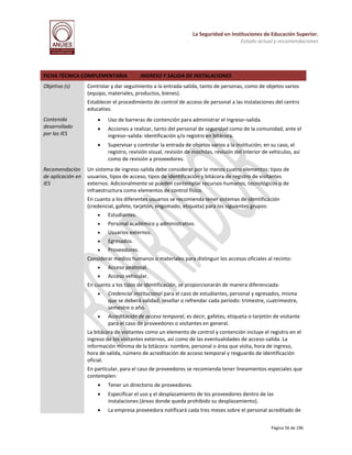 La Seguridad en Instituciones de Educación Superior.
Estado actual y recomendaciones

FICHA TÉCNICA COMPLEMENTARIA
Objetivo (s)

INGRESO Y SALIDA DE INSTALACIONES

Controlar y dar seguimiento a la entrada-salida, tanto de personas, como de objetos varios
(equipo, materiales, productos, bienes).
Establecer el procedimiento de control de acceso de personal a las instalaciones del centro
educativo.

Recomendación
de aplicación en
IES



Uso de barreras de contención para administrar el ingreso–salida.



Acciones a realizar, tanto del personal de seguridad como de la comunidad, ante el
ingreso–salida: identificación y/o registro en bitácora.



Contenido
desarrollado
por las IES

Supervisar y controlar la entrada de objetos varios a la institución; en su caso, el
registro, revisión visual, revisión de mochilas, revisión del interior de vehículos, así
como de revisión a proveedores.

Un sistema de ingreso-salida debe considerar por lo menos cuatro elementos: tipos de
usuarios, tipos de acceso, tipos de identificación y bitácora de registro de visitantes
externos. Adicionalmente se pueden contemplar recursos humanos, tecnológicos o de
infraestructura como elementos de control físico.
En cuanto a los diferentes usuarios se recomienda tener sistemas de identificación
(credencial, gafete, tarjetón, engomado, etiqueta) para los siguientes grupos:


Estudiantes.



Personal académico y administrativo.



Usuarios externos.



Egresados.



Proveedores.

Considerar medios humanos o materiales para distinguir los accesos oficiales al recinto:


Acceso peatonal.



Acceso vehicular.

En cuanto a los tipos de identificación, se proporcionarán de manera diferenciada:


Credencial institucional para el caso de estudiantes, personal y egresados, misma
que se deberá validad, resellar o refrendar cada período: trimestre, cuatrimestre,
semestre o año.



Acreditación de acceso temporal, es decir, gafetes, etiqueta o tarjetón de visitante
para el caso de proveedores o visitantes en general.

La bitácora de visitantes como un elemento de control y contención incluye el registro en el
ingreso de los visitantes externos, así como de las eventualidades de acceso-salida. La
información mínima de la bitácora: nombre, personal o área que visita, hora de ingreso,
hora de salida, número de acreditación de acceso temporal y resguardo de identificación
oficial.
En particular, para el caso de proveedores se recomienda tener lineamientos especiales que
contemplen:


Tener un directorio de proveedores.



Especificar el uso y el desplazamiento de los proveedores dentro de las
instalaciones (áreas donde queda prohibido su desplazamiento).



La empresa proveedora notificará cada tres meses sobre el personal acreditado de
Página 56 de 196

 