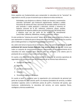 La Seguridad en Instituciones de Educación Superior.
Estado actual y recomendaciones

Estos aspectos son fundamentales para comprender la naturaleza de los “servicios” de
seguridad en una IES, ya que el escenario que se observa en estos recintos es:
Actividades cuya dinámica es abierta y fluida con tiempos y movimientos
naturales “promedio” que involucran regularmente: entradas y salidas
frecuentes de salones de clase; saturación de entradas-salidas en horarios
pico (entrada o salida peatonal o vehicular); tránsito y estancias en
espacios comunes de la IES: cafeterías, jardineras, plazas, pasillos;
apropiación de espacios públicos para socialización y uso del tiempo libre;
y espacios cuyo uso por parte de los usuarios es naturalmente
concurridas: cafeterías, bibliotecas, estadios, auditorios, teatros.
En este sentido los “sistemas de control” deben ser de igual manera: abiertos y fluidos, sin
que representen un obstáculo para el desarrollo natural de las actividades de los usuarios,
pero sí debe garantizar su integridad física, sicológica y material.
Así, sobre este tema la riqueza de las entrevistas, ahora, nos permite estructurar un perfil
profesional del recurso humano dedicado a ese servicio dentro de una IES, mismo que
cubre un conjunto de conocimientos técnicos relacionados con el reconocimiento de la
naturaleza de estos espacios, pero además sobre los principios y los valores para la
prestación de su servicio en una institución educativa.
En cuanto a las diferentes formas de denominar al prestador de servicios operativos de
seguridad en IES encontramos que los documentos de las mismas hace referencia a:


Guardia de seguridad.



Vigilante.



Auxiliar de observancia.



Guardia.



Personal de logística o de apoyo.

En cuanto al perfil a considerar para la capacitación y/o contratación de personal por
parte de la propia IES para solicitar perfil a la empresa prestadora de servicios, se deben
considerar aspectos como la definición previa de perfil y funciones del puesto, que
involucran, evidentemente, la naturaleza del servicio, así como aspectos físicos,
sicológicos y técnicos-académicos.

Página 75 de 196

 
