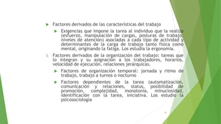  Factores derivados de las características del trabajo
 Exigencias que impone la tarea al individuo que la realiza
(esfuerzo, manipulación de cargas, posturas de trabajo,
niveles de atención) asociadas a cada tipo de actividad y
determinantes de la carga de trabajo tanto física como
mental, originando la fatiga. Los estudia la ergonomía.
3. Factores derivados de la organización del trabajo: tareas que
lo integran y su asignación a los trabajadores, horarios,
velocidad de ejecución, relaciones jerárquicas.
 Factores de organización temporal: jornada y ritmo de
trabajo, trabajo a turnos o nocturno
 Factores dependientes de la tarea (automatización,
comunicación y relaciones, status, posibilidad de
promoción, complejidad, monotonía, minuciosidad,
identificación con la tarea, iniciativa. Los estudio la
psicosociología
10
 