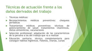 Técnicas de actuación frente a los
daños derivados del trabajo
1. Técnicas médicas:
 Reconocimientos médicos preventivos: chequeos
periódicos
 Tratamientos médicos preventivos: técnicas de
potenciamiento de salud: tratamientos vitamínicos,
dietas alimenticias, vacunaciones
 Selección profesional: adaptación de las características
de la persona a las del trabajo que va a realizar
 Educación sanitaria: técnica complementaria para
conseguir hábitos higiénicos. Folletos, charlas, cursos
14
 