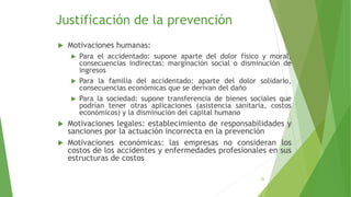 Justificación de la prevención
 Motivaciones humanas:
 Para el accidentado: supone aparte del dolor físico y moral,
consecuencias indirectas: marginación social o disminución de
ingresos
 Para la familia del accidentado: aparte del dolor solidario,
consecuencias económicas que se derivan del daño
 Para la sociedad: supone transferencia de bienes sociales que
podrían tener otras aplicaciones (asistencia sanitaria, costos
económicos) y la disminución del capital humano
 Motivaciones legales: establecimiento de responsabilidades y
sanciones por la actuación incorrecta en la prevención
 Motivaciones económicas: las empresas no consideran los
costos de los accidentes y enfermedades profesionales en sus
estructuras de costos
22
 