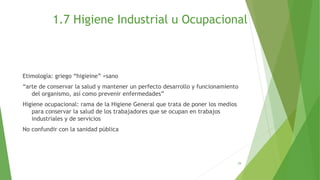 1.7 Higiene Industrial u Ocupacional
Etimología: griego “higieine” =sano
“arte de conservar la salud y mantener un perfecto desarrollo y funcionamiento
del organismo, así como prevenir enfermedades”
Higiene ocupacional: rama de la Higiene General que trata de poner los medios
para conservar la salud de los trabajadores que se ocupan en trabajos
industriales y de servicios
No confundir con la sanidad pública
29
 