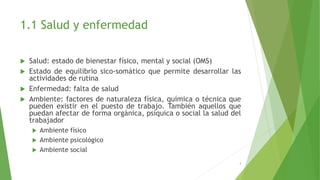 1.1 Salud y enfermedad
 Salud: estado de bienestar físico, mental y social (OMS)
 Estado de equilibrio sico-somático que permite desarrollar las
actividades de rutina
 Enfermedad: falta de salud
 Ambiente: factores de naturaleza física, química o técnica que
pueden existir en el puesto de trabajo. También aquellos que
puedan afectar de forma orgánica, psíquica o social la salud del
trabajador
 Ambiente físico
 Ambiente psicológico
 Ambiente social
3
 