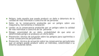  Peligro: todo aquello que pueda producir un daño o deterioro de la
calidad de vida individual o colectiva de las personas
 Daño: es la consecuencia producida por un peligro sobre una
maquinaria, herramienta o instalación
 Lesión: es la consecuencia producida por un peligro sobre la calidad
de vida individual o colectiva de las personas
 Riesgo: proximidad de un daño, probabilidad de que ante un
determinado peligro se produzca un cierto daño
 Prevención: técnica de actuación sobre los peligros para suprimirlos o
evitar consecuencias perjudiciales
 Protección: técnica de actuación sobre las consecuencias perjudiciales
que un peligro puede producir sobre un individuo, colectividad o su
entorno causando daños.
6
 