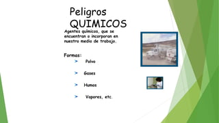 Peligros
QUIMICOS
Agentes químicos, que se
encuentran o incorporan en
nuestro medio de trabajo.
Formas:
Polvo
Gases
Humos
Vapores, etc.
 