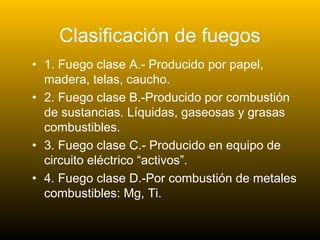 Clasificación de fuegos
• 1. Fuego clase A.- Producido por papel,
madera, telas, caucho.
• 2. Fuego clase B.-Producido por combustión
de sustancias. Líquidas, gaseosas y grasas
combustibles.
• 3. Fuego clase C.- Producido en equipo de
circuito eléctrico “activos”.
• 4. Fuego clase D.-Por combustión de metales
combustibles: Mg, Ti.
 