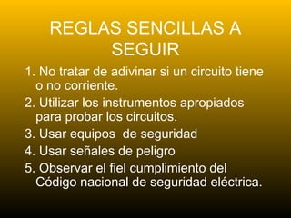 REGLAS SENCILLAS A
SEGUIR
1. No tratar de adivinar si un circuito tiene
o no corriente.
2. Utilizar los instrumentos apropiados
para probar los circuitos.
3. Usar equipos de seguridad
4. Usar señales de peligro
5. Observar el fiel cumplimiento del
Código nacional de seguridad eléctrica.
 
