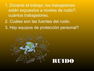 RUIDO
1. Durante el trabajo, los trabajadores
están expuestos a niveles de ruido?,
cuántos trabajadores.
2. Cuáles son las fuentes del ruido.
3. Hay equipos de protección personal?
 