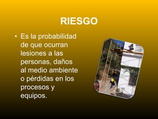 RIESGO
• Es la probabilidad
de que ocurran
lesiones a las
personas, daños
al medio ambiente
o pérdidas en los
procesos y
equipos.
 