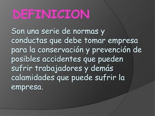 DEFINICIONSon una serie de normas y conductas que debe tomar empresa para la conservación y prevención de posibles accidentes que pueden sufrir trabajadores y demás calamidades que puede sufrir la empresa.