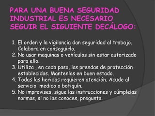 PARA UNA BUENA SEGURIDAD INDUSTRIAL ES NECESARIO SEGUIR EL SIGUIENTE DECÁLOGO:El orden y la vigilancia dan seguridad al trabajo. Colabora en conseguirlo.No usar maquinas o vehículos sin estar autorizado para ello.Utiliza , en cada paso, las prendas de protección establecidas. Mantenlas en buen estado.Todas las heridas requieren atención. Acude al servicio  medico o botiquín.No improvises, sigue las instrucciones y cúmplelas  normas, si no las conoces, pregunta.