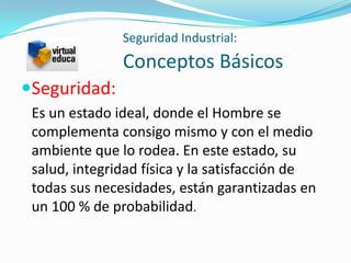 Seguridad Industrial:
               Conceptos Básicos
Seguridad:
 Es un estado ideal, donde el Hombre se
 complementa consigo mismo y con el medio
 ambiente que lo rodea. En este estado, su
 salud, integridad física y la satisfacción de
 todas sus necesidades, están garantizadas en
 un 100 % de probabilidad.
 