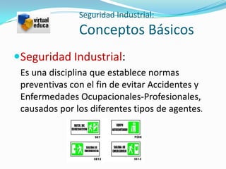 Seguridad Industrial:
               Conceptos Básicos
Seguridad Industrial:
 Es una disciplina que establece normas
 preventivas con el fin de evitar Accidentes y
 Enfermedades Ocupacionales-Profesionales,
 causados por los diferentes tipos de agentes.
 