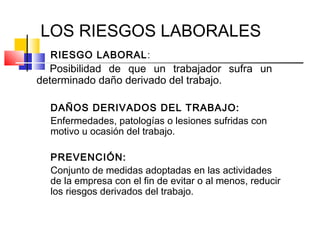 LOS RIESGOS LABORALES
  RIESGO LABORAL:
  Posibilidad de que un trabajador sufra un
determinado daño derivado del trabajo.

  DAÑOS DERIVADOS DEL TRABAJO:
  Enfermedades, patologías o lesiones sufridas con
  motivo u ocasión del trabajo.

  PREVENCIÓN:
  Conjunto de medidas adoptadas en las actividades
  de la empresa con el fin de evitar o al menos, reducir
  los riesgos derivados del trabajo.
 