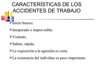 CARACTERÍSTICAS DE LOS
 ACCIDENTES DE TRABAJO

Inicio brusco.
Inesperado o imprevisible.
Violento.
Súbito, rápido.
La exposición a la agresión es corta.
La resistencia del individuo es poco importante.
 