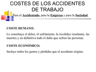 COSTES DE LOS ACCIDENTES
         DE TRABAJO
     Para el Accidentado, para la Empresa y para la Sociedad.



COSTE HUMANO:
Lo constituye el dolor, el sufrimiento, la invalidez resultante, las
muertes y en definitiva todo el daño que sufren las personas.

COSTE ECONÓMICO:
Incluye todos los gastos y pérdidas que el accidente origina.
 